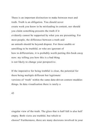 There is an important distinction to make between trust and
truth. Truth is an obligation. You should never
create work you know to be misleading in content, nor should
you claim something presents the truth if it
evidently cannot be supported by what you are presenting. For
most people, the difference between a truth and
an untruth should be beyond dispute. For those unable or
unwilling to be truthful, or who are ignorant of
how to differentiate, it is probably worth putting this book away
now: my telling you how this is a bad thing
is not likely to change your perspective.
If the imperative for being truthful is clear, the potential for
there being multiple different but legitimate
versions of ‘truth’ within the same data-driven context muddies
things. In data visualisation there is rarely a
43
singular view of the truth. The glass that is half full is also half
empty. Both views are truthful, but which to
choose? Furthermore, there are many decisions involved in your
 