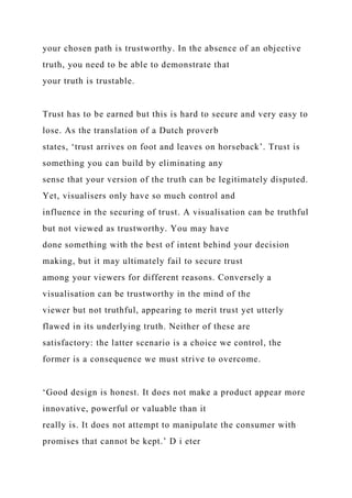your chosen path is trustworthy. In the absence of an objective
truth, you need to be able to demonstrate that
your truth is trustable.
Trust has to be earned but this is hard to secure and very easy to
lose. As the translation of a Dutch proverb
states, ‘trust arrives on foot and leaves on horseback’. Trust is
something you can build by eliminating any
sense that your version of the truth can be legitimately disputed.
Yet, visualisers only have so much control and
influence in the securing of trust. A visualisation can be truthful
but not viewed as trustworthy. You may have
done something with the best of intent behind your decision
making, but it may ultimately fail to secure trust
among your viewers for different reasons. Conversely a
visualisation can be trustworthy in the mind of the
viewer but not truthful, appearing to merit trust yet utterly
flawed in its underlying truth. Neither of these are
satisfactory: the latter scenario is a choice we control, the
former is a consequence we must strive to overcome.
‘Good design is honest. It does not make a product appear more
innovative, powerful or valuable than it
really is. It does not attempt to manipulate the consumer with
promises that cannot be kept.’ D i eter
 