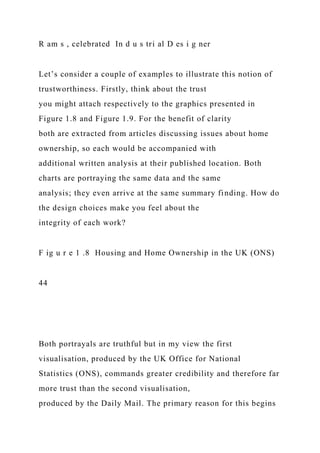R am s , celebrated In d u s tri al D es i g ner
Let’s consider a couple of examples to illustrate this notion of
trustworthiness. Firstly, think about the trust
you might attach respectively to the graphics presented in
Figure 1.8 and Figure 1.9. For the benefit of clarity
both are extracted from articles discussing issues about home
ownership, so each would be accompanied with
additional written analysis at their published location. Both
charts are portraying the same data and the same
analysis; they even arrive at the same summary finding. How do
the design choices make you feel about the
integrity of each work?
F ig u r e 1 .8 Housing and Home Ownership in the UK (ONS)
44
Both portrayals are truthful but in my view the first
visualisation, produced by the UK Office for National
Statistics (ONS), commands greater credibility and therefore far
more trust than the second visualisation,
produced by the Daily Mail. The primary reason for this begins
 