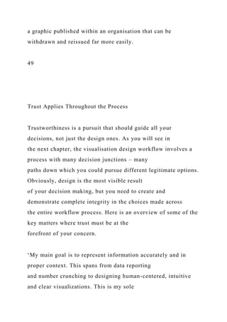 a graphic published within an organisation that can be
withdrawn and reissued far more easily.
49
Trust Applies Throughout the Process
Trustworthiness is a pursuit that should guide all your
decisions, not just the design ones. As you will see in
the next chapter, the visualisation design workflow involves a
process with many decision junctions – many
paths down which you could pursue different legitimate options.
Obviously, design is the most visible result
of your decision making, but you need to create and
demonstrate complete integrity in the choices made across
the entire workflow process. Here is an overview of some of the
key matters where trust must be at the
forefront of your concern.
‘My main goal is to represent information accurately and in
proper context. This spans from data reporting
and number crunching to designing human-centered, intuitive
and clear visualizations. This is my sole
 