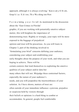 approach, although it is always evolving.’ Ken n ed y E lli ott,
Grap h i cs E d i tor, Th e Wa shing ton Post
F o r m u lating y o u r b r ief: As mentioned in the discussion
about the ‘Gun Crimes in Florida’
graphic, if you are working with potentially emotive subject
matter, this will heighten the importance of
demonstrating trust. Rightly or wrongly, your topic will be more
exposed to the baggage of prejudicial
opinion and trust will be precarious. As you will learn in
Chapter 3, part of the thinking involved in
‘formulating your brief’ concerns defining your audience,
considering your subject and establishing your
early thoughts about the purpose of your work, and what you are
hoping to achieve. There will be
certain contexts that lend themselves to exploiting the emotive
qualities of your subject and/or data but
many others that will not. Misjudge these contextual factors,
especially the nature of your audience’s
needs, and you will jeopardise the trustworthiness of your
solution. As I have shown, matters of trust are
often outside of your immediate influence: cynicism, prejudice
or suspicion held by viewers through
their beliefs or opinions is a hard thing to combat or
accommodate. In general, people feel comfortable
 