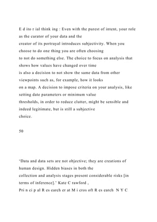 E d ito r ial think ing : Even with the purest of intent, your role
as the curator of your data and the
creator of its portrayal introduces subjectivity. When you
choose to do one thing you are often choosing
to not do something else. The choice to focus on analysis that
shows how values have changed over time
is also a decision to not show the same data from other
viewpoints such as, for example, how it looks
on a map. A decision to impose criteria on your analysis, like
setting date parameters or minimum value
thresholds, in order to reduce clutter, might be sensible and
indeed legitimate, but is still a subjective
choice.
50
‘Data and data sets are not objective; they are creations of
human design. Hidden biases in both the
collection and analysis stages present considerable risks [in
terms of inference].’ Kate C rawford ,
Pri n ci p al R es earch er at M i cros oft R es earch N Y C
 