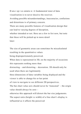 D ata r ep r es entatio n: A fundamental tenet of data
visualisation is to never deceive the receiver.
Avoiding possible misunderstandings, inaccuracies, confusions
and distortions is of primary concern.
There are many possible features of visualisation design that
can lead to varying degrees of deception,
whether intended or not. Here are a few to list now, but note
that these will be picked up in more detail
later:
The size of geometric areas can sometimes be miscalculated
resulting in the quantitative values
being disproportionately perceived.
When data is represented in 3D, on the majority of occasions
this represents nothing more than
distracting – and distorting – decoration. 3D should only be
used when there are legitimately
three dimensions of data variables being displayed and the
viewer is able to change his or her point
of view to navigate to see different 2D perspectives.
The bar chart value axis should never be ‘truncated’ – the origin
value should always be zero –
otherwise this approach will distort the bar size judgements.
The aspect ratio (height vs width) of a line chart’s display is
influential as it affects the perceived
 
