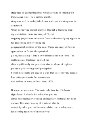 steepness of connecting lines which are key to reading the
trends over time – too narrow and the
steepness will be embellished; too wide and the steepness is
dampened.
When portraying spatial analysis through a thematic map
representation, there are many different
mapping projections to choose from as the underlying apparatus
for presenting and orienting the
geographical position of the data. There are many different
approaches to flatten the spherical
globe, translating it into a two-dimensional map form. The
mathematical treatment applied can
alter significantly the perceived size or shape of regions,
potentially distorting their perception.
Sometimes charts are used in a way that is effectively corrupt,
like using pie charts for percentages
that add up to more, or less, than 100%.
D ata p r es entatio n: The main rule here is: if it looks
significant, it should be, otherwise you are
either misleading or creating unnecessary obstacles for your
viewer. The undermining of trust can also be
caused by what you decline to explain: restricted or non-
functioning features of interactivity.
 