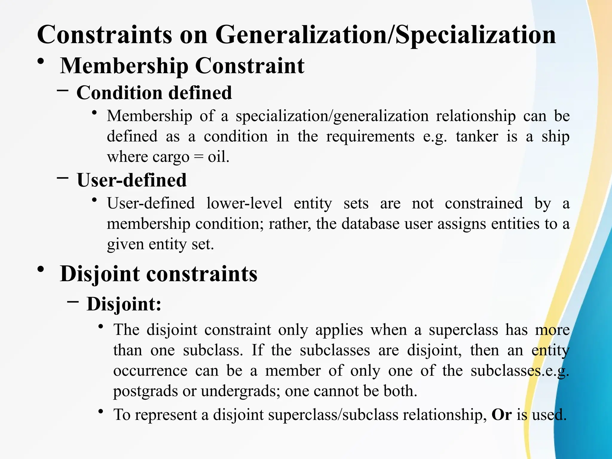 Constraints on Generalization/Specialization
• Membership Constraint
– Condition defined
• Membership of a specialization/generalization relationship can be
defined as a condition in the requirements e.g. tanker is a ship
where cargo = oil.
– User-defined
• User-defined lower-level entity sets are not constrained by a
membership condition; rather, the database user assigns entities to a
given entity set.
• Disjoint constraints
– Disjoint:
• The disjoint constraint only applies when a superclass has more
than one subclass. If the subclasses are disjoint, then an entity
occurrence can be a member of only one of the subclasses.e.g.
postgrads or undergrads; one cannot be both.
• To represent a disjoint superclass/subclass relationship, Or is used.
 