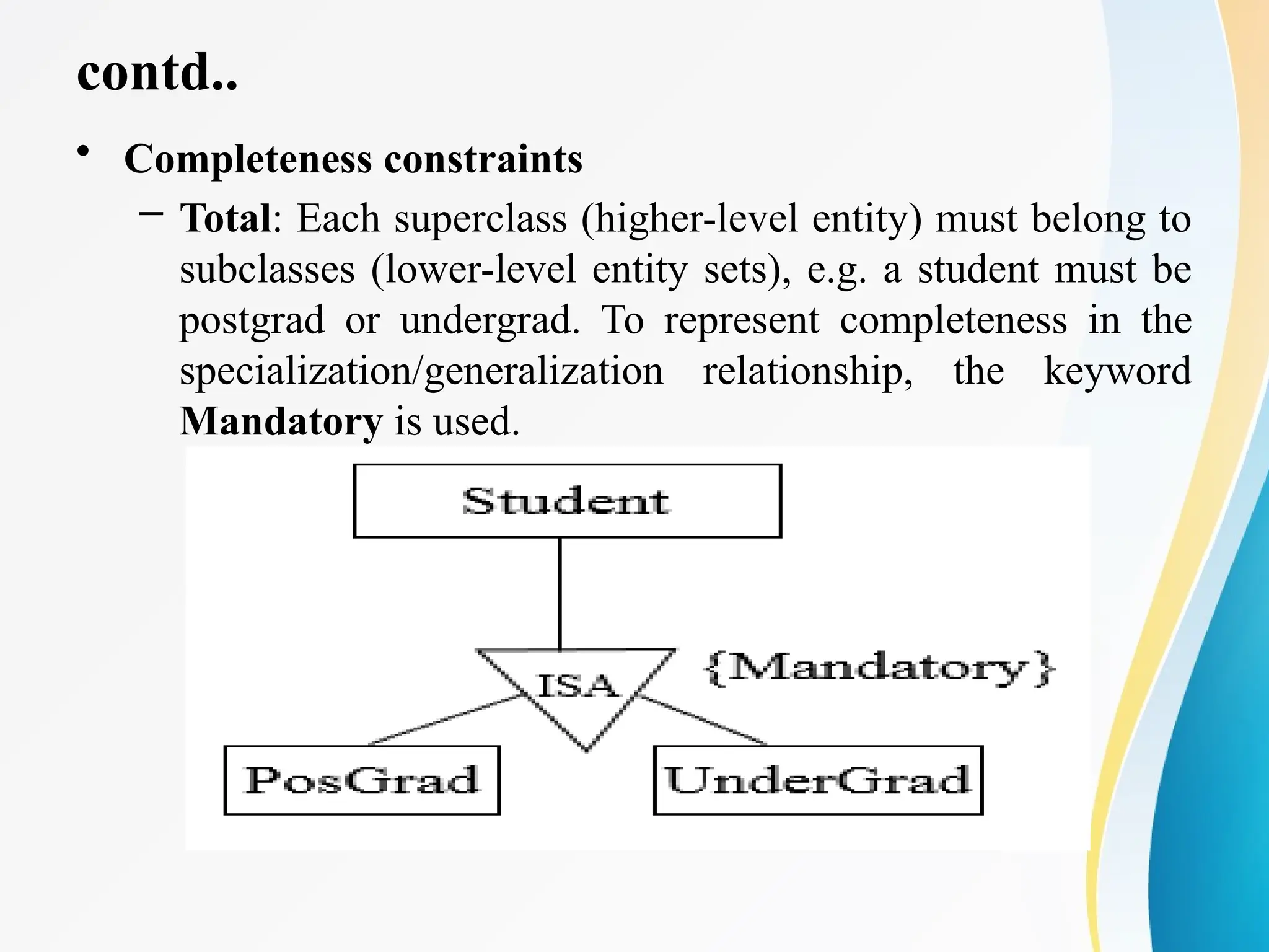 contd..
• Completeness constraints
– Total: Each superclass (higher-level entity) must belong to
subclasses (lower-level entity sets), e.g. a student must be
postgrad or undergrad. To represent completeness in the
specialization/generalization relationship, the keyword
Mandatory is used.
 