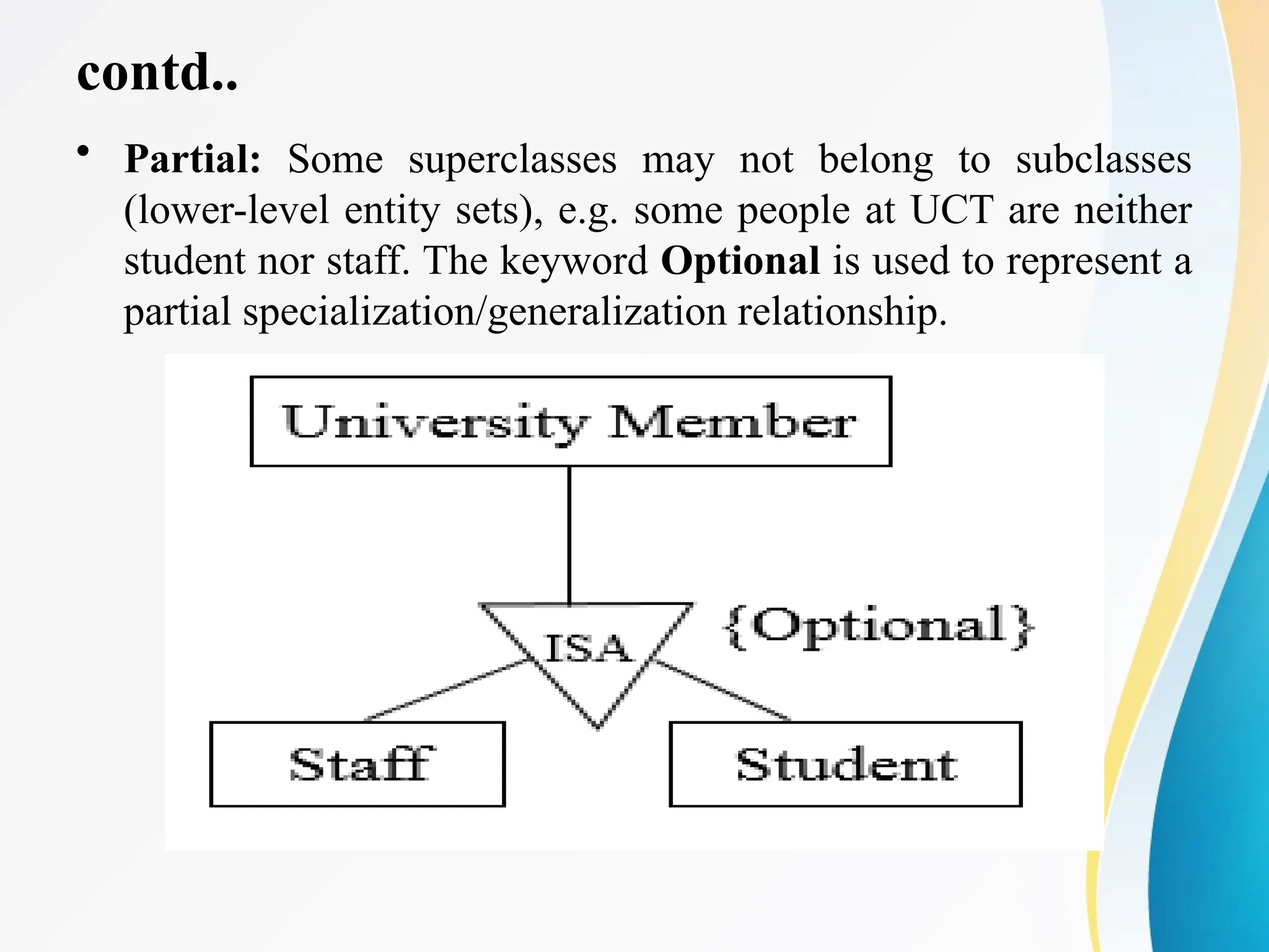 contd..
• Partial: Some superclasses may not belong to subclasses
(lower-level entity sets), e.g. some people at UCT are neither
student nor staff. The keyword Optional is used to represent a
partial specialization/generalization relationship.
 