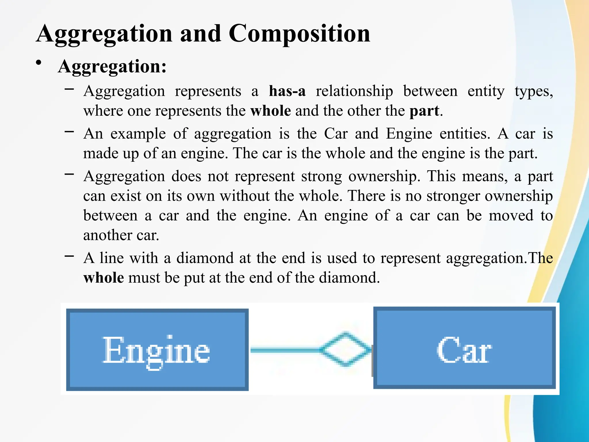 Aggregation and Composition
• Aggregation:
– Aggregation represents a has-a relationship between entity types,
where one represents the whole and the other the part.
– An example of aggregation is the Car and Engine entities. A car is
made up of an engine. The car is the whole and the engine is the part.
– Aggregation does not represent strong ownership. This means, a part
can exist on its own without the whole. There is no stronger ownership
between a car and the engine. An engine of a car can be moved to
another car.
– A line with a diamond at the end is used to represent aggregation.The
whole must be put at the end of the diamond.
 