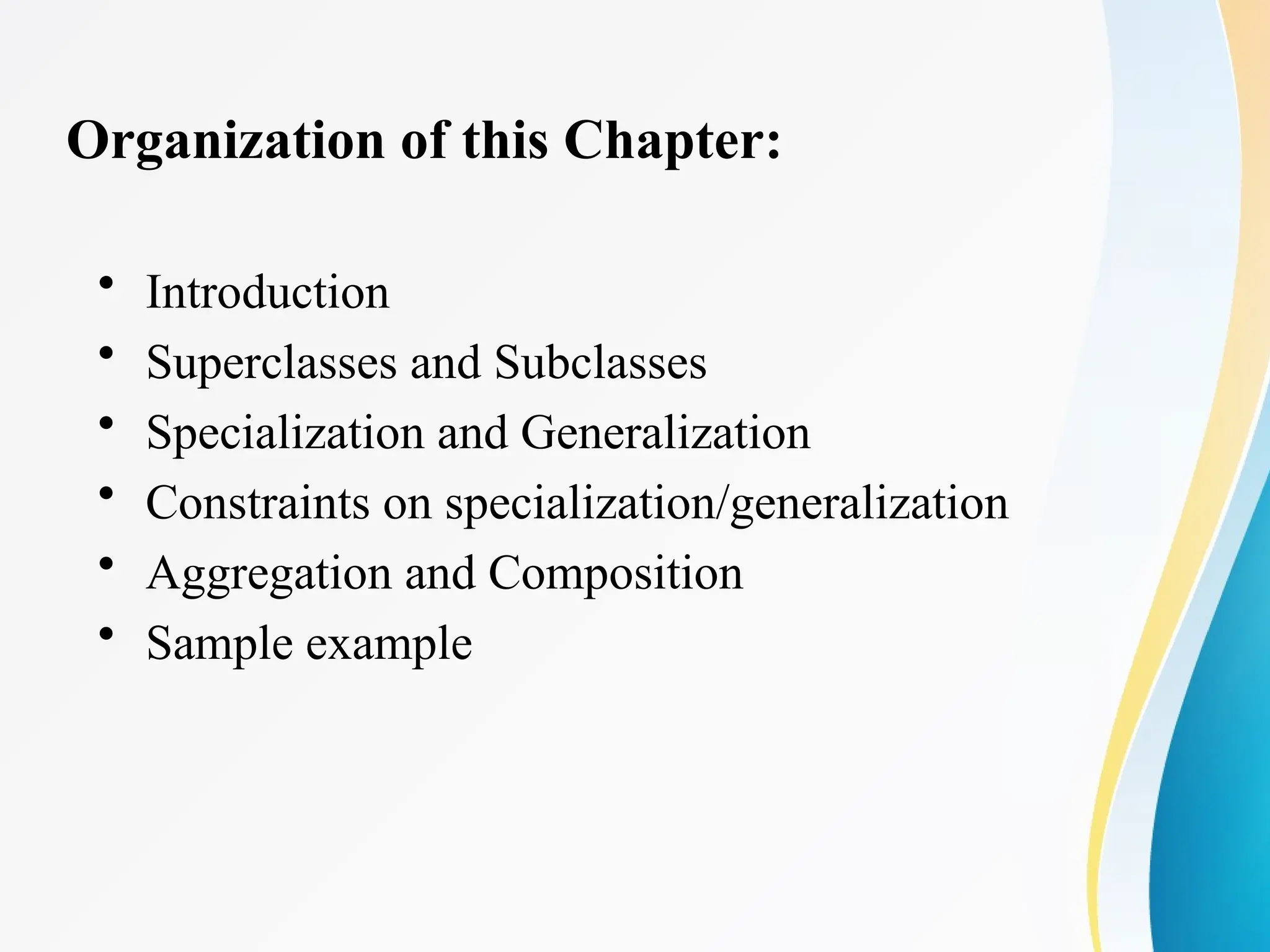 Organization of this Chapter:
• Introduction
• Superclasses and Subclasses
• Specialization and Generalization
• Constraints on specialization/generalization
• Aggregation and Composition
• Sample example
 