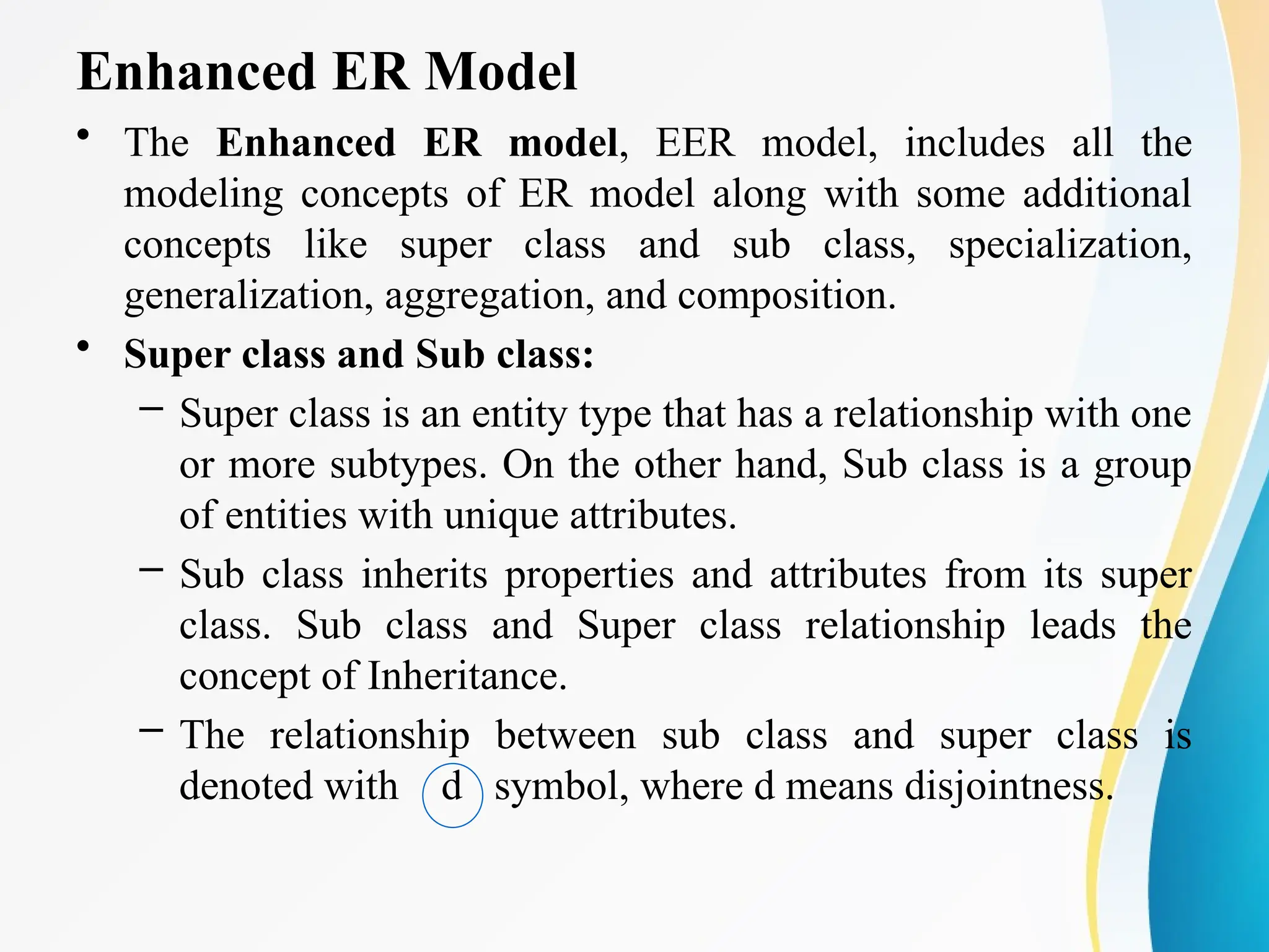 Enhanced ER Model
• The Enhanced ER model, EER model, includes all the
modeling concepts of ER model along with some additional
concepts like super class and sub class, specialization,
generalization, aggregation, and composition.
• Super class and Sub class:
– Super class is an entity type that has a relationship with one
or more subtypes. On the other hand, Sub class is a group
of entities with unique attributes.
– Sub class inherits properties and attributes from its super
class. Sub class and Super class relationship leads the
concept of Inheritance.
– The relationship between sub class and super class is
denoted with d symbol, where d means disjointness.
 