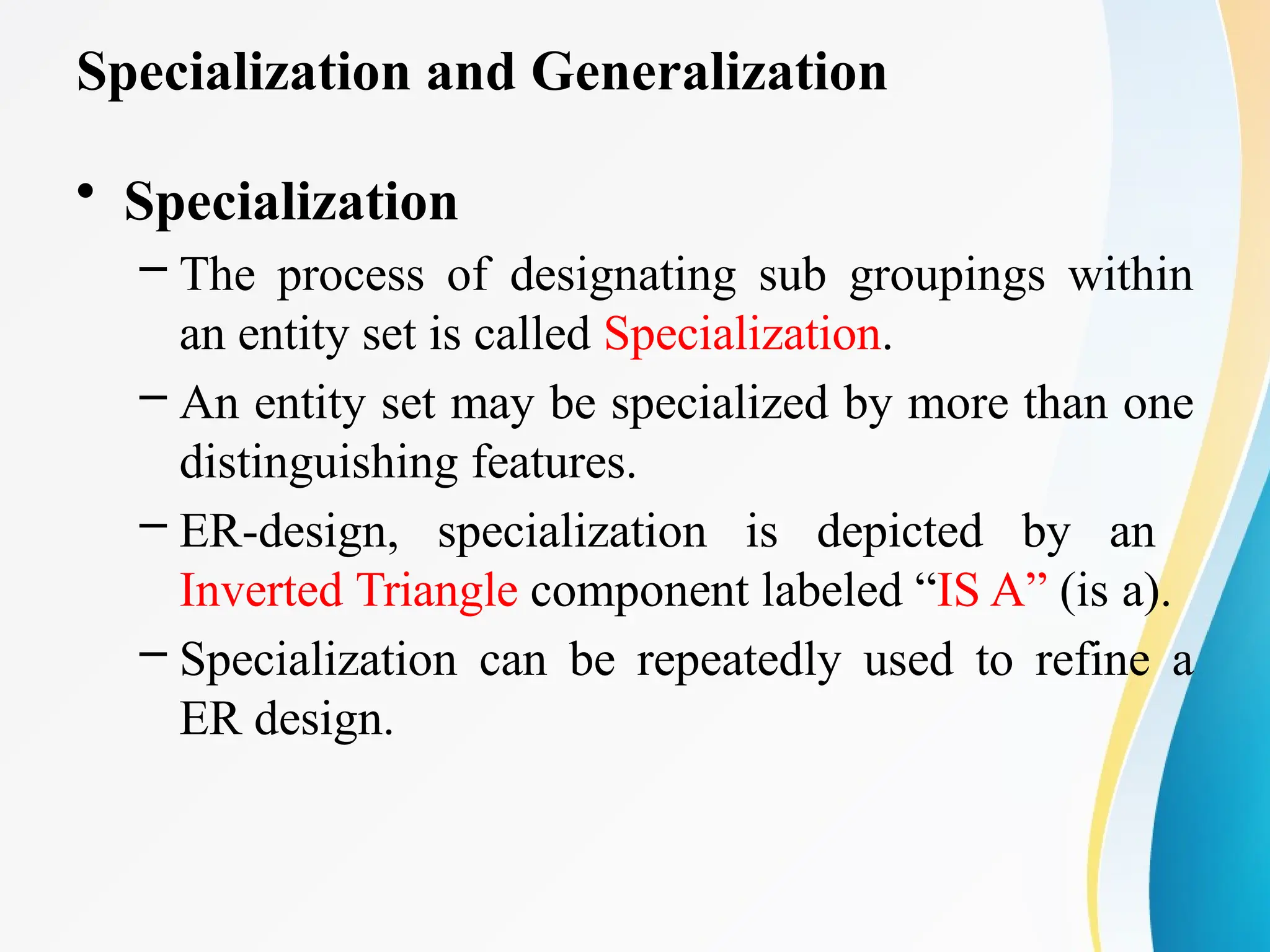 Specialization and Generalization
• Specialization
– The process of designating sub groupings within
an entity set is called Specialization.
– An entity set may be specialized by more than one
distinguishing features.
– ER-design, specialization is depicted by an
Inverted Triangle component labeled “IS A” (is a).
– Specialization can be repeatedly used to refine a
ER design.
 