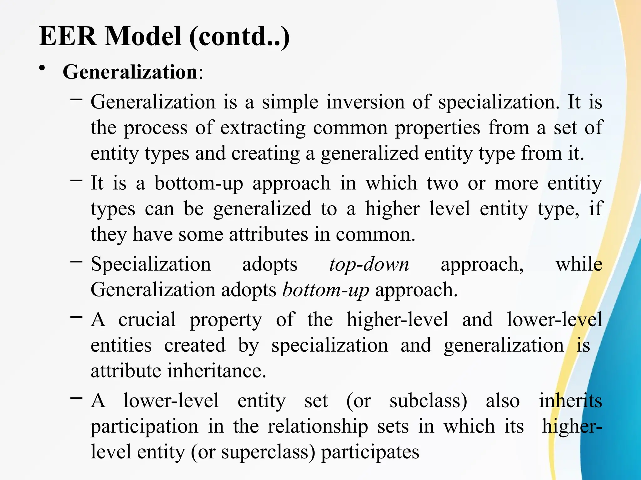 EER Model (contd..)
• Generalization:
– Generalization is a simple inversion of specialization. It is
the process of extracting common properties from a set of
entity types and creating a generalized entity type from it.
– It is a bottom-up approach in which two or more entitiy
types can be generalized to a higher level entity type, if
they have some attributes in common.
– Specialization adopts top-down approach, while
Generalization adopts bottom-up approach.
– A crucial property of the higher-level and lower-level
entities created by specialization and generalization is
attribute inheritance.
– A lower-level entity set (or subclass) also inherits
participation in the relationship sets in which its higher-
level entity (or superclass) participates
 