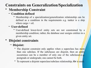 Constraints on Generalization/Specialization
• Membership Constraint
– Condition defined
• Membership of a specialization/generalization relationship can be
defined as a condition in the requirements e.g. tanker is a ship
where cargo = oil.
– User-defined
• User-defined lower-level entity sets are not constrained by a
membership condition; rather, the database user assigns entities to a
given entity set.
• Disjoint constraints
– Disjoint:
• The disjoint constraint only applies when a superclass has more
than one subclass. If the subclasses are disjoint, then an entity
occurrence can be a member of only one of the subclasses.e.g.
postgrads or undergrads; one cannot be both.
• To represent a disjoint superclass/subclass relationship, Or is used.
 