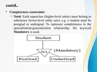 contd..
• Completeness constraints
– Total: Each superclass (higher-level entity) must belong to
subclasses (lower-level entity sets), e.g. a student must be
postgrad or undergrad. To represent completeness in the
specialization/generalization relationship, the keyword
Mandatory is used.
 
