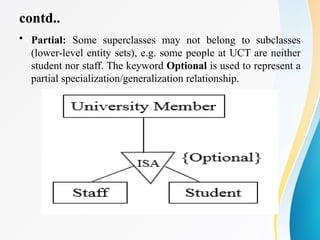 contd..
• Partial: Some superclasses may not belong to subclasses
(lower-level entity sets), e.g. some people at UCT are neither
student nor staff. The keyword Optional is used to represent a
partial specialization/generalization relationship.
 