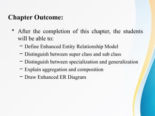 Chapter Outcome:
• After the completion of this chapter, the students
will be able to:
– Define Enhanced Entity Relationship Model
– Distinguish between super class and sub class
– Distinguish between specialization and generalization
– Explain aggregation and composition
– Draw Enhanced ER Diagram
 