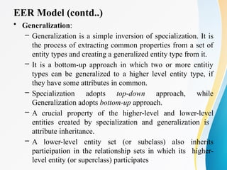EER Model (contd..)
• Generalization:
– Generalization is a simple inversion of specialization. It is
the process of extracting common properties from a set of
entity types and creating a generalized entity type from it.
– It is a bottom-up approach in which two or more entitiy
types can be generalized to a higher level entity type, if
they have some attributes in common.
– Specialization adopts top-down approach, while
Generalization adopts bottom-up approach.
– A crucial property of the higher-level and lower-level
entities created by specialization and generalization is
attribute inheritance.
– A lower-level entity set (or subclass) also inherits
participation in the relationship sets in which its higher-
level entity (or superclass) participates
 