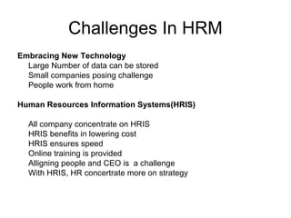 Challenges In HRM
Embracing New Technology
Large Number of data can be stored
Small companies posing challenge
People work from home
Human Resources Information Systems(HRIS)
All company concentrate on HRIS
HRIS benefits in lowering cost
HRIS ensures speed
Online training is provided
Alligning people and CEO is a challenge
With HRIS, HR concertrate more on strategy
 