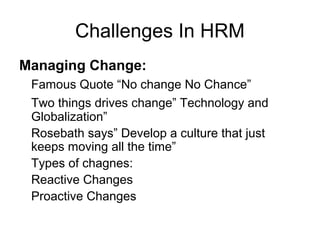 Challenges In HRM
Managing Change:
Famous Quote “No change No Chance”
Two things drives change” Technology and
Globalization”
Rosebath says” Develop a culture that just
keeps moving all the time”
Types of chagnes:
Reactive Changes
Proactive Changes
 