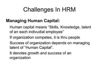 Challenges In HRM
Managing Human Capital:
Human capital means “Skills, Knowledge, talent
of an each indivudial employee”
If organization competes, it is thru people
Success of organization depends on managing
talent of “Human Capital”.
It denotes growth and success of an
organization
 