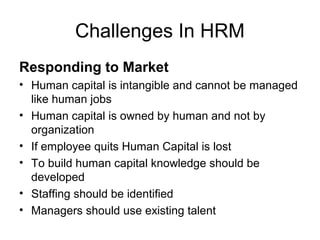 Challenges In HRM
Responding to Market
• Human capital is intangible and cannot be managed
like human jobs
• Human capital is owned by human and not by
organization
• If employee quits Human Capital is lost
• To build human capital knowledge should be
developed
• Staffing should be identified
• Managers should use existing talent
 