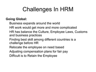 Challenges In HRM
Going Global:
Business expands around the world
HR work would get more and more complicated
HR has balance the Culture, Employee Laws, Customs
and business practices
Finding best skill among different countries is a
challenge before HR
Relocate the employee on need based
Adjusting compensation plans for fair pay
Difficult is to Retain the Employee
 