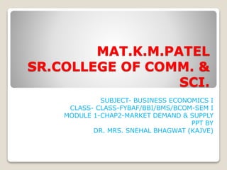 MAT.K.M.PATEL
SR.COLLEGE OF COMM. &
SCI.
SUBJECT- BUSINESS ECONOMICS I
CLASS- CLASS-FYBAF/BBI/BMS/BCOM-SEM I
MODULE 1-CHAP2-MARKET DEMAND & SUPPLY
PPT BY
DR. MRS. SNEHAL BHAGWAT (KAJVE)
 