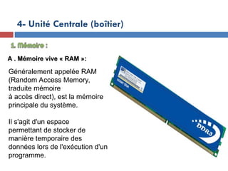 19/12/24
4- Unité Centrale (boîtier)
A . Mémoire vive « RAM »:
A . Mémoire vive « RAM »:
Généralement appelée RAM
(Random Access Memory,
traduite mémoire
à accès direct), est la mémoire
principale du système.
Il s'agit d'un espace
permettant de stocker de
manière temporaire des
données lors de l'exécution d'un
programme.
 