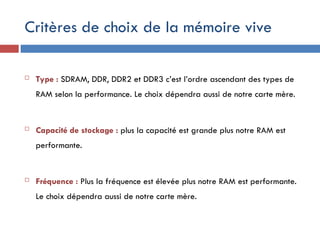 Critères de choix de la mémoire vive
 Type : SDRAM, DDR, DDR2 et DDR3 c’est l’ordre ascendant des types de
RAM selon la performance. Le choix dépendra aussi de notre carte mère.
 Capacité de stockage : plus la capacité est grande plus notre RAM est
performante.
 Fréquence : Plus la fréquence est élevée plus notre RAM est performante.
Le choix dépendra aussi de notre carte mère.
 