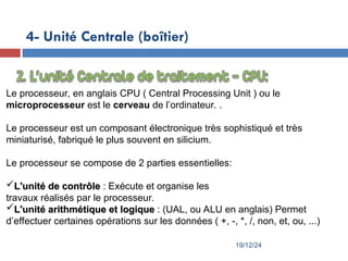 19/12/24
4- Unité Centrale (boîtier)
Le processeur, en anglais CPU ( Central Processing Unit ) ou le
microprocesseur est le cerveau de l’ordinateur. .
Le processeur est un composant électronique très sophistiqué et très
miniaturisé, fabriqué le plus souvent en silicium.
Le processeur se compose de 2 parties essentielles:
L'unité de contrôle
L'unité de contrôle : Exécute et organise les
travaux réalisés par le processeur.
L'unité arithmétique et logique
L'unité arithmétique et logique : (UAL, ou ALU en anglais) Permet
d’effectuer certaines opérations sur les données ( +, -, *, /, non, et, ou, ...)
 