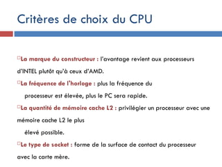 Critères de choix du CPU
La marque du constructeur : l’avantage revient aux processeurs
d’INTEL plutôt qu’à ceux d’AMD.
La fréquence de l'horloge : plus la fréquence du
processeur est élevée, plus le PC sera rapide.
La quantité de mémoire cache L2 : privilégier un processeur avec une
mémoire cache L2 le plus
élevé possible.
Le type de socket : forme de la surface de contact du processeur
avec la carte mère.
 