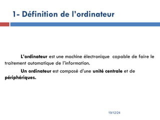 1- Définition de l’ordinateur
L
L’
’ordinateur
ordinateur est une machine électronique capable de faire le
traitement automatique de l’information.
Un ordinateur
Un ordinateur est composé d’une unité centrale
unité centrale et de
périphériques.
périphériques.
19/12/24
 