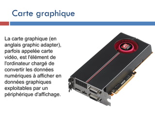 Carte graphique
La carte graphique (en
anglais graphic adapter),
parfois appelée carte
vidéo, est l'élément de
l'ordinateur chargé de
convertir les données
numériques à afficher en
données graphiques
exploitables par un
périphérique d'affichage.
 
