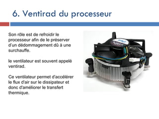 6. Ventirad du processeur
Son rôle est de refroidir le
processeur afin de le préserver
d’un dédommagement dû à une
surchauffe.
le ventilateur est souvent appelé
ventirad.
Ce ventilateur permet d'accélérer
le flux d'air sur le dissipateur et
donc d'améliorer le transfert
thermique.
 