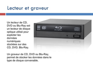 Lecteur et graveur
Un lecteur de CD,
DVD ou Blu-Ray est
un lecteur de disque
optique utilisé pour
exploiter les
données
numériques
stockées sur des
CD, DVD, Blu-Ray.
Un graveur de CD, DVD ou Blu-Ray,
permet de stocker les données dans le
type de disque convenable.
 