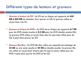 Différents types de lecteurs et graveurs
 Graveur et lecteur de CD : Un CD est un disque qui supporte de 650
MB à 800 MB de données. Pour graver un CD, le graveur utilise un
rayon laser très fin.
 Graveur et lecteur de DVD : Un DVD est un disque qui supporte 4,7 GB
pour les DVD simple couche et 8,5 GB pour les DVD double couche (DL).
Le graveur DVD utilise un rayon laser plus fin que celui utilisé pour les
CD. Il peut donc graver les CD.
 Graveur Blu-Ray : Un DVD Blu-Ray offre une capacité de stockage de
23 GB sur une seule couche et 50 GB en double couche. Le graveur Blu-
ray utilise un rayon laser encore plus fin que le rayon utilisé pour les
DVD. Il peut donc graver les DVD et les CD.
 