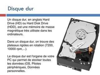 Disque dur
Un disque dur, en anglais Hard
Drive (HD) ou Hard Disk Drive
(HDD), est une mémoire de masse
magnétique très utilisée dans les
ordinateurs.
Dans un disque dur, on trouve des
plateaux rigides en rotation (7200,
10000 rpm,...).
Le disque dur est l'organe de votre
PC qui permet de stocker toutes
les données (OS, Pilotes
périphériques, Données
personnelles.
 