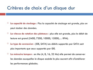 Critères de choix d’un disque dur
 La capacité de stockage : Plus la capacité de stockage est grande, plus on
peut stocker des données.
 La vitesse de rotation des plateaux : plus elle est grande, plus le débit de
lecture est grand (5400, 7200, 10000, 15000,… RPM).
 Le type de connexion : (IDE, SATA) Les débits supportés par SATA sont
plus importants que ceux supportés par IDE.
 La mémoire tampon : en Mo (4, 8, 16, 32 Mo) elle permet de conserver
les données auxquelles le disque accède le plus souvent afin d'améliorer
les performances globales.
 