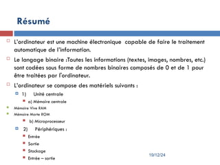  L’ordinateur est une machine électronique capable de faire le traitement
automatique de l’information.
 Le langage binaire :Toutes les informations (textes, images, nombres, etc.)
sont codées sous forme de nombres binaires composés de 0 et de 1 pour
être traitées par l'ordinateur.
 L’ordinateur se compose des matériels suivants :
 1) Unité centrale
 a) Mémoire centrale
 Mémoire Vive RAM
 Mémoire Morte ROM
 b) Microprocesseur
 2) Périphériques :
 Entrée
 Sortie
 Stockage
 Entrée – sortie
Résumé
19/12/24
 