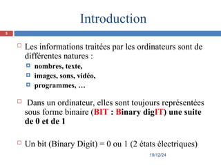  Les informations traitées par les ordinateurs sont de
différentes natures :
 nombres, texte,
 images, sons, vidéo,
 programmes, …
 Dans un ordinateur, elles sont toujours représentées
sous forme binaire (BIT : Binary digIT) une suite
de 0 et de 1
 Un bit (Binary Digit) = 0 ou 1 (2 états électriques)
Introduction
19/12/24
5
 