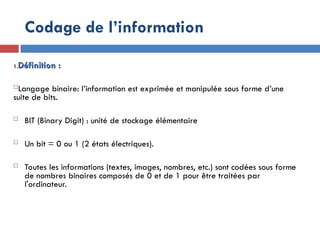 1.
1.Définition :
Définition :
Langage binaire: l’information est exprimée et manipulée sous forme d’une
suite de bits.
 BIT (Binary Digit) : unité de stockage élémentaire
 Un bit = 0 ou 1 (2 états électriques).
 Toutes les informations (textes, images, nombres, etc.) sont codées sous forme
de nombres binaires composés de 0 et de 1 pour être traitées par
l'ordinateur.
Codage de l’information
 