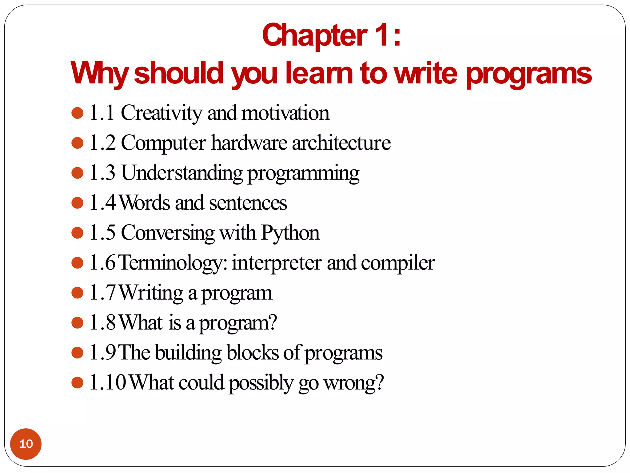 Chapter 1:
Whyshould you learn to write programs
⚫1.1 Creativity and motivation
⚫1.2 Computer hardware architecture
⚫1.3 Understanding programming
⚫1.4W
ords and sentences
⚫1.5 Conversingwith Python
⚫1.6Terminology:interpreter and compiler
⚫1.7Writing aprogram
⚫1.8What is aprogram?
⚫1.9The building blocksof programs
⚫1.10What could possibly go wrong?
10
 