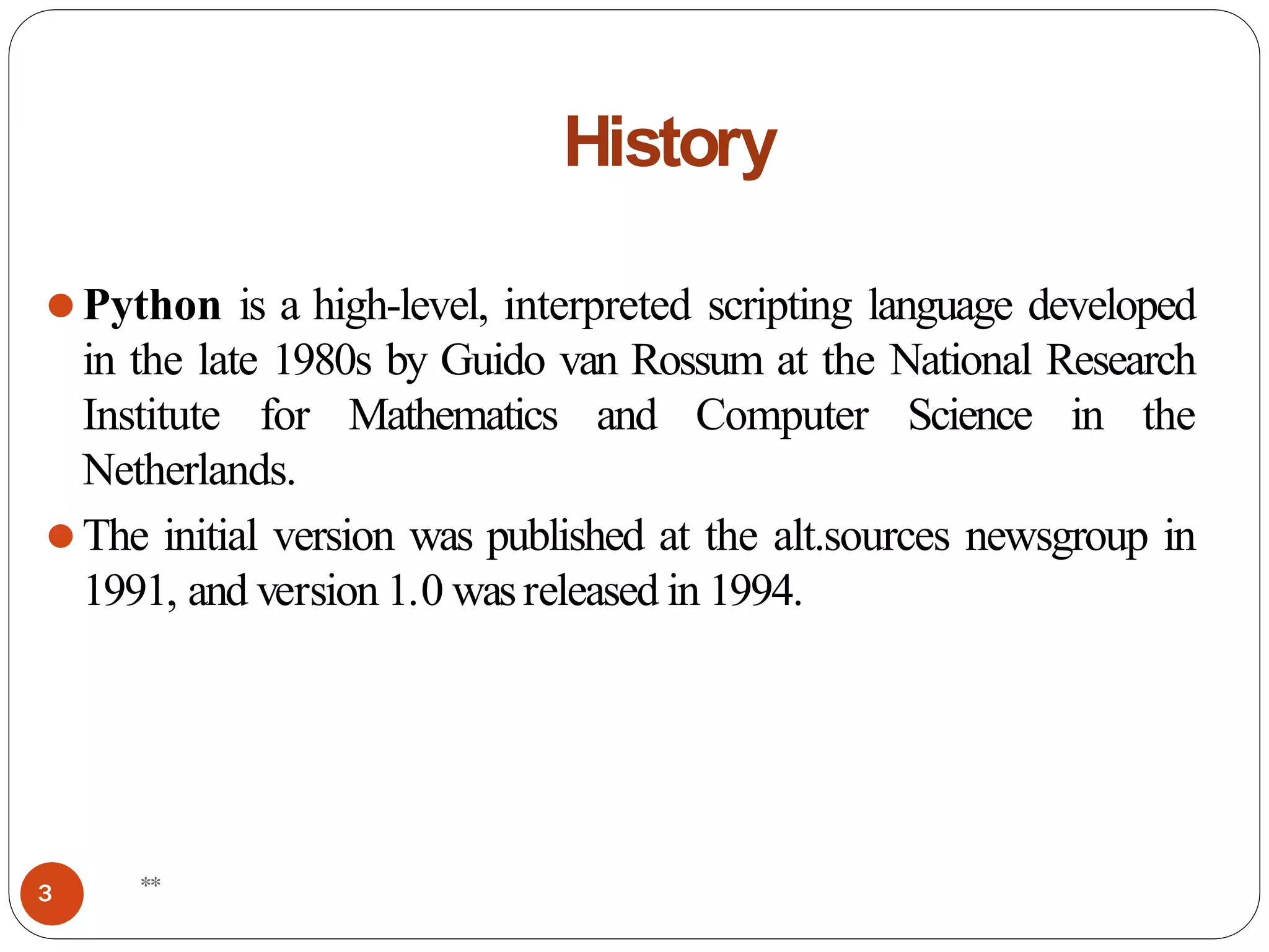 History
⚫Python is a high-level, interpreted scripting language developed
in the late 1980s by Guido van Rossum at the National Research
Institute for Mathematics and Computer Science in the
Netherlands.
⚫The initial version was published at the alt.sources newsgroup in
1991, and version 1.0 wasreleased in 1994.
**
3
 