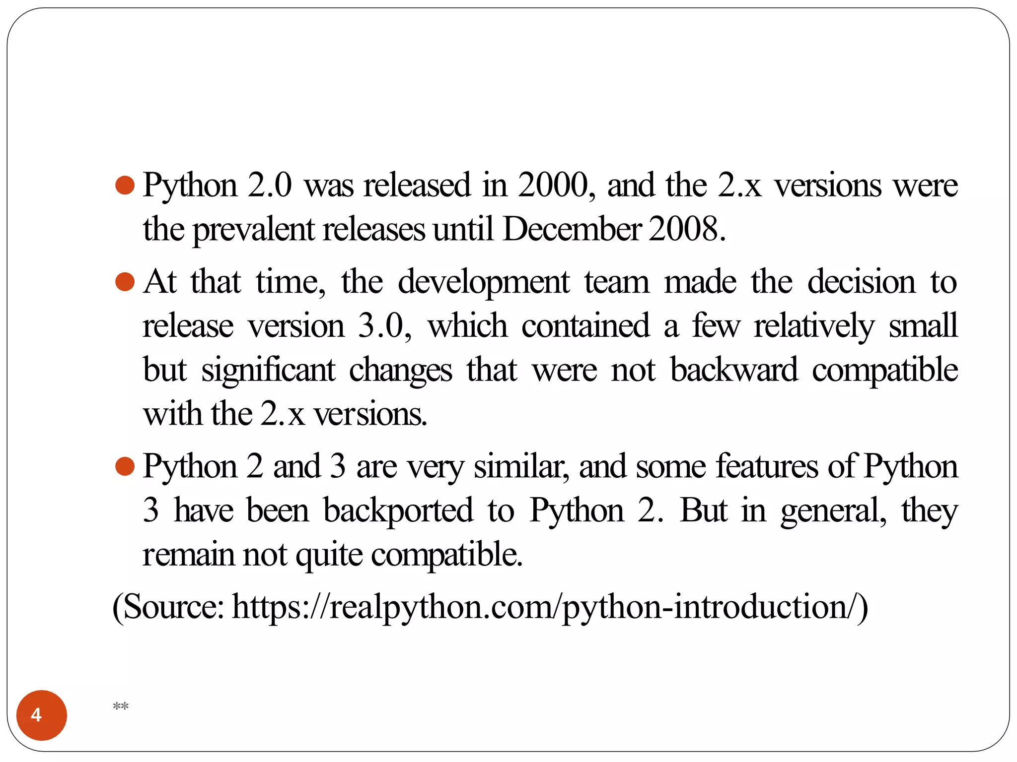 ⚫Python 2.0 was released in 2000, and the 2.x versions were
the prevalent releasesuntil December 2008.
⚫At that time, the development team made the decision to
release version 3.0, which contained a few relatively small
but significant changes that were not backward compatible
with the 2.x versions.
⚫Python 2 and 3 are very similar, and some features of Python
3 have been backported to Python 2. But in general, they
remain not quite compatible.
(Source: https://realpython.com/python-introduction/)
**
4
 