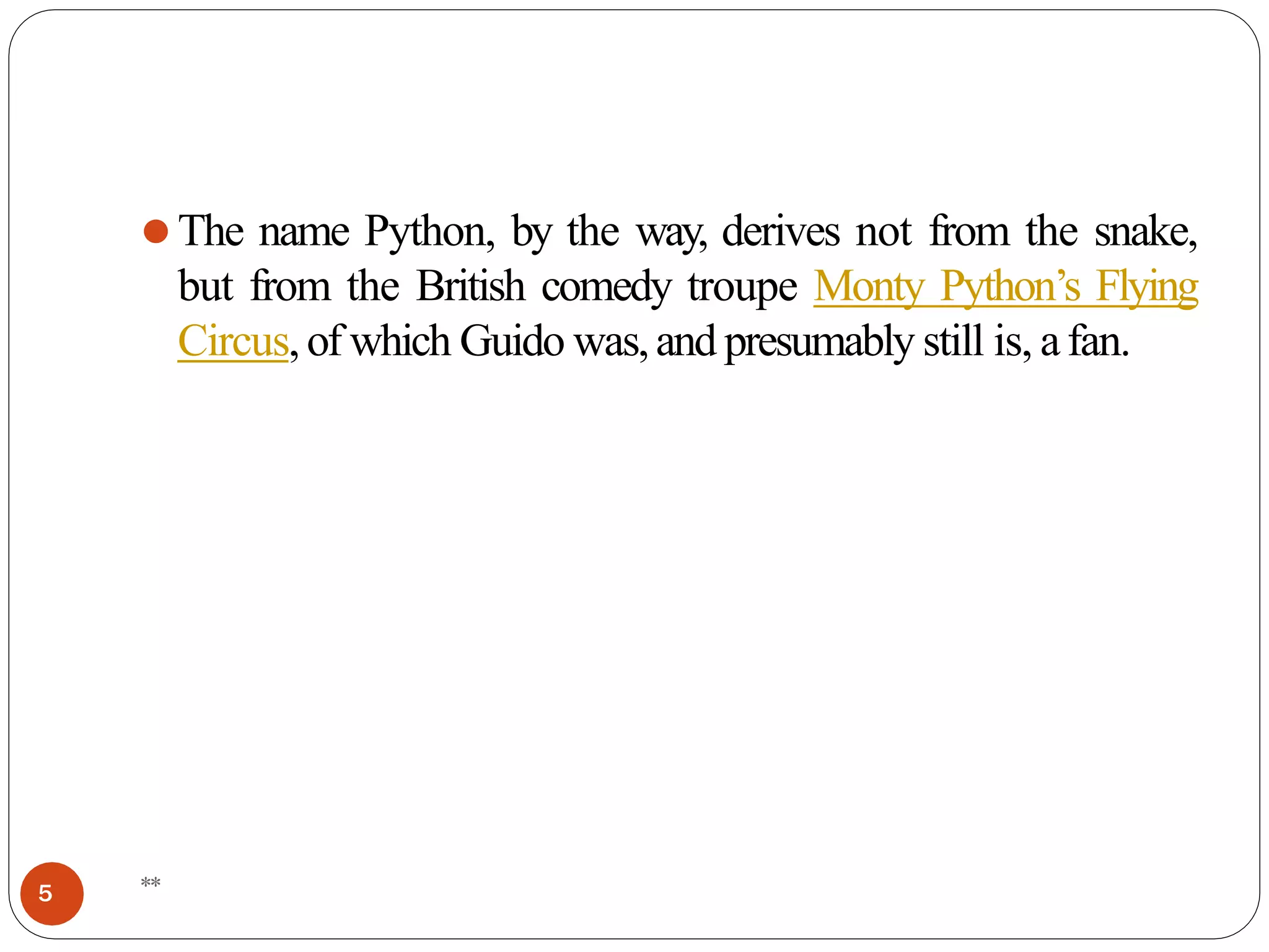 ⚫The name Python, by the way, derives not from the snake,
but from the British comedy troupe Monty Python’s Flying
Circus,of which Guido was,and presumably still is, afan.
**
5
 