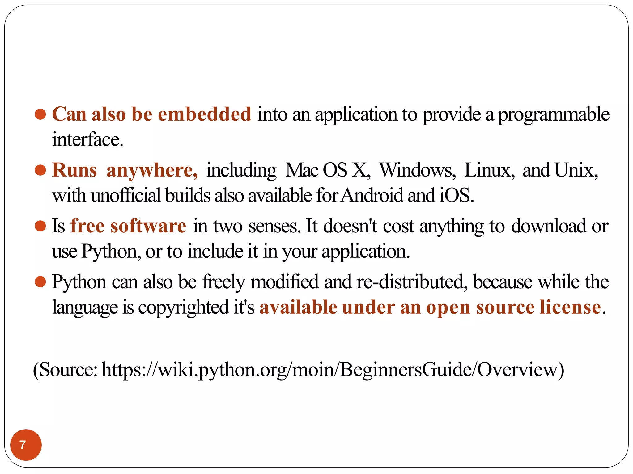 ⚫ Can also be embedded into an application to provide a programmable
interface.
⚫ Runs anywhere, including Mac OS X, Windows, Linux, and Unix,
with unofficialbuilds also availableforAndroid and iOS.
⚫ Is free software in two senses. It doesn't cost anything to download or
use Python, or to include it in your application.
⚫ Python can also be freely modified and re-distributed, because while the
language is copyrighted it's available under an open source license.
(Source:https://wiki.python.org/moin/BeginnersGuide/Overview)
7
 