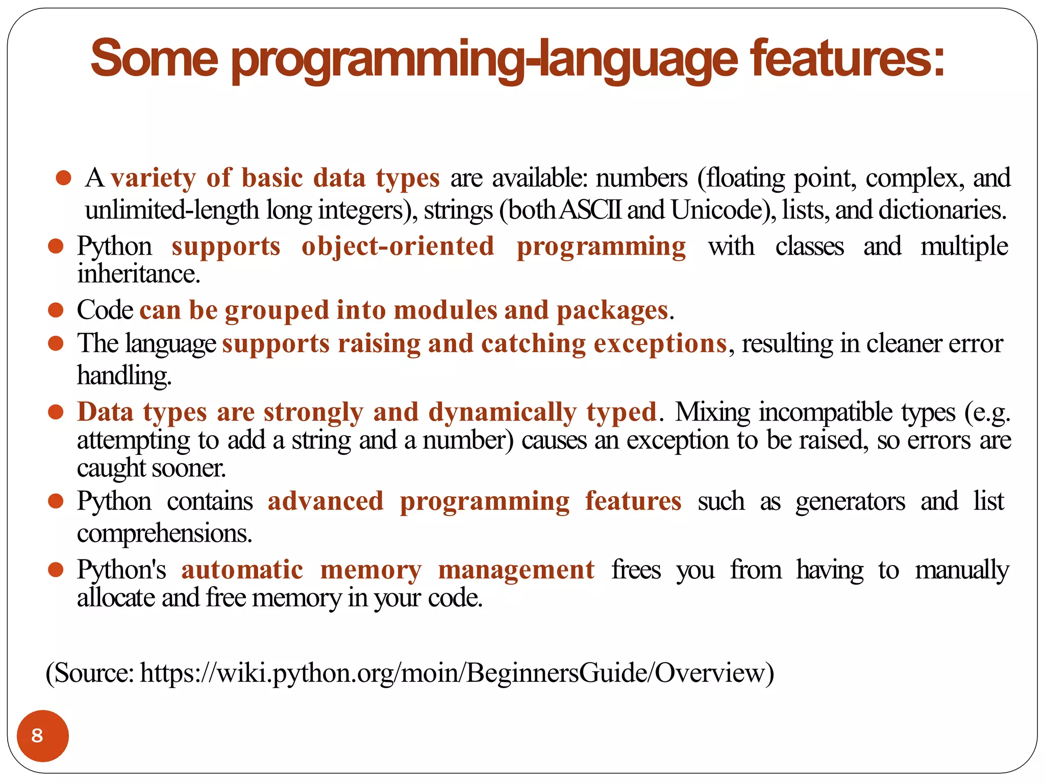 Some programming-language features:
⚫ A variety of basic data types are available: numbers (floating point, complex, and
unlimited-length long integers), strings (bothASCIIand Unicode),lists,and dictionaries.
⚫ Python supports object-oriented programming with classes and multiple
inheritance.
⚫ Code can be grouped into modules and packages.
⚫ The language supports raising and catching exceptions, resulting in cleaner error
handling.
⚫ Data types are strongly and dynamically typed. Mixing incompatible types (e.g.
attempting to add a string and a number) causes an exception to be raised, so errors are
caught sooner.
⚫ Python contains advanced programming features such as generators and list
comprehensions.
⚫ Python's automatic memory management frees you from having to manually
allocate and free memoryin your code.
(Source: https://wiki.python.org/moin/BeginnersGuide/Overview)
8
 