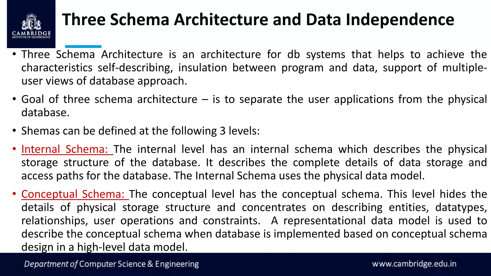 Three Schema Architecture and Data Independence
• Three Schema Architecture is an architecture for db systems that helps to achieve the
characteristics self-describing, insulation between program and data, support of multiple-
user views of database approach.
• Goal of three schema architecture – is to separate the user applications from the physical
database.
• Shemas can be defined at the following 3 levels:
• Internal Schema: The internal level has an internal schema which describes the physical
storage structure of the database. It describes the complete details of data storage and
access paths for the database. The Internal Schema uses the physical data model.
• Conceptual Schema: The conceptual level has the conceptual schema. This level hides the
details of physical storage structure and concentrates on describing entities, datatypes,
relationships, user operations and constraints. A representational data model is used to
describe the conceptual schema when database is implemented based on conceptual schema
design in a high-level data model.
 
