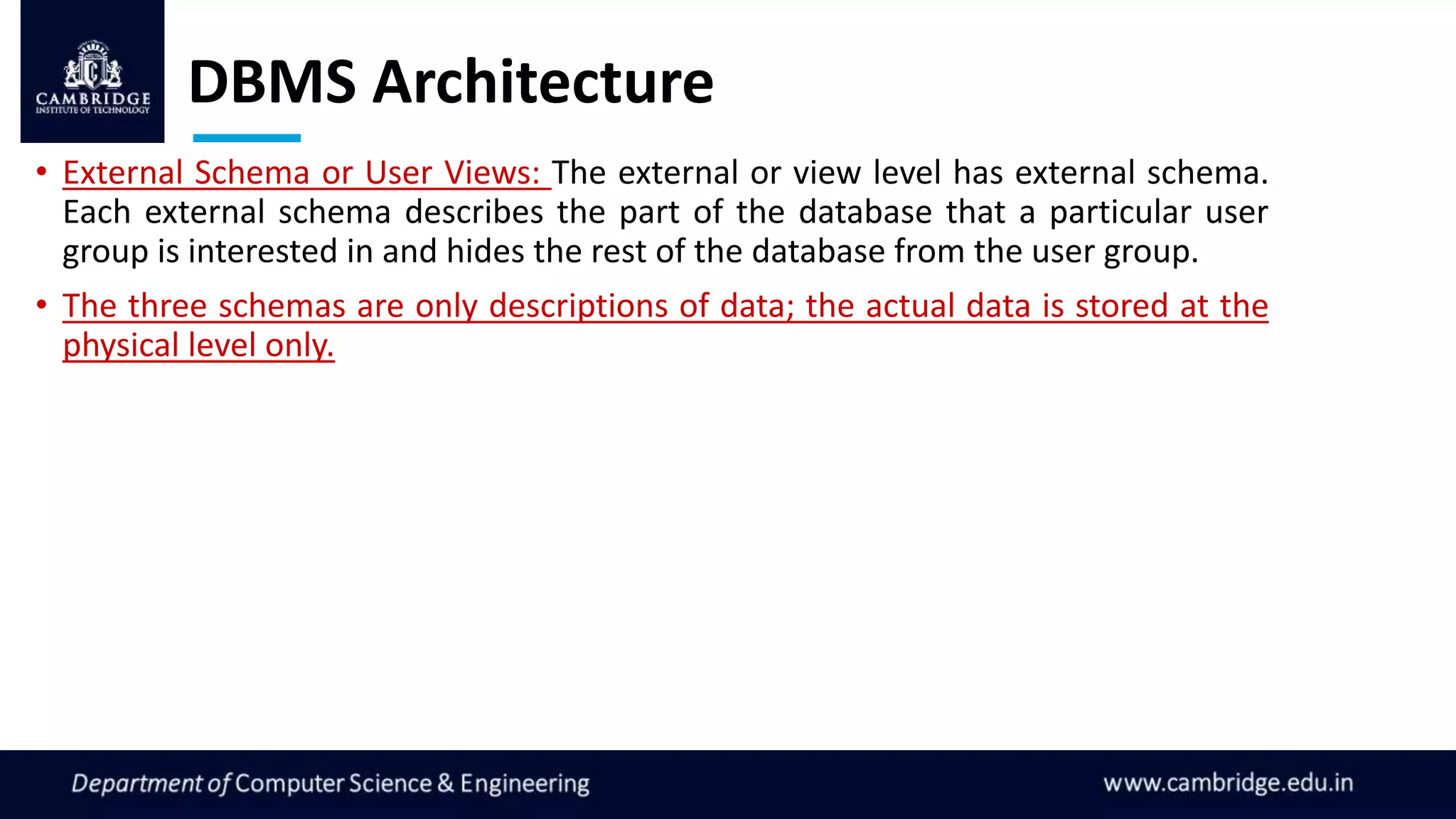 DBMS Architecture
• External Schema or User Views: The external or view level has external schema.
Each external schema describes the part of the database that a particular user
group is interested in and hides the rest of the database from the user group.
• The three schemas are only descriptions of data; the actual data is stored at the
physical level only.
 