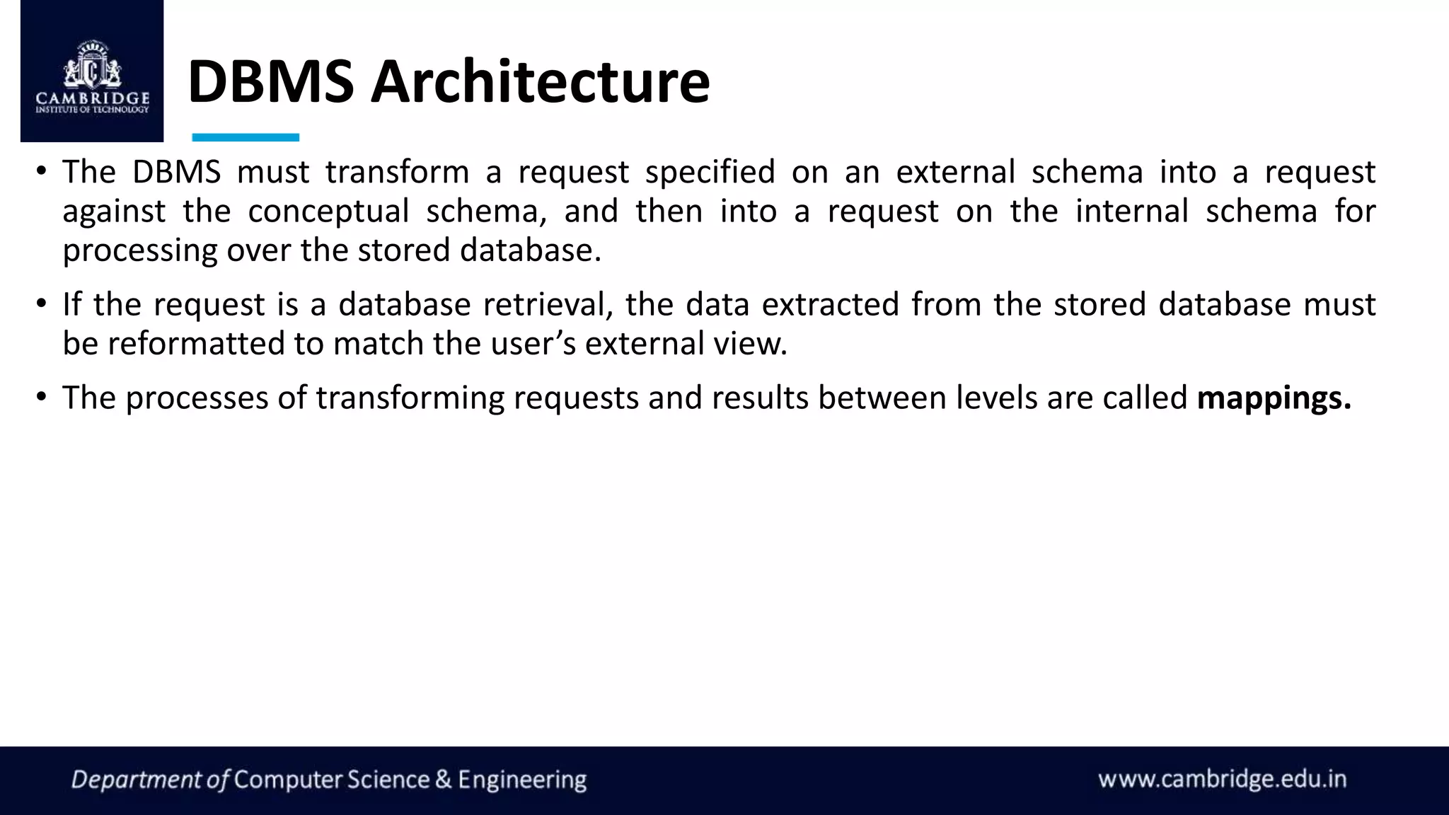 DBMS Architecture
• The DBMS must transform a request specified on an external schema into a request
against the conceptual schema, and then into a request on the internal schema for
processing over the stored database.
• If the request is a database retrieval, the data extracted from the stored database must
be reformatted to match the user’s external view.
• The processes of transforming requests and results between levels are called mappings.
 